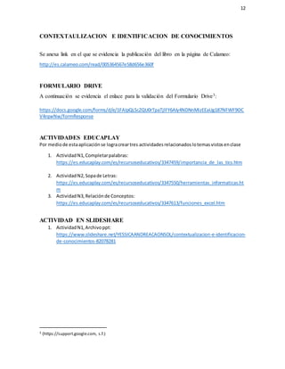 12
CONTEXTAULIZACION E IDENTIFICACION DE CONOCIMIENTOS
Se anexa link en el que se evidencia la publicación del libro en la página de Calameo:
http://es.calameo.com/read/005364567e58d656e360f
FORMULARIO DRIVE
A continuación se evidencia el enlace para la validación del Formulario Drive3:
https://docs.google.com/forms/d/e/1FAIpQLScZQU0rTpaTjlFY6AIy4NDNnMizEEaUg187NFWF9OC
V4rqwNw/formResponse
ACTIVIDADES EDUCAPLAY
Por mediode estaaplicaciónse logracreartres actividadesrelacionadoslotemasvistosenclase
1. ActividadN1,Completarpalabras:
https://es.educaplay.com/es/recursoseducativos/3347459/importancia_de_las_tics.htm
2. ActividadN2, Sopade Letras:
https://es.educaplay.com/es/recursoseducativos/3347550/herramientas_informaticas.ht
m
3. ActividadN3, Relaciónde Conceptos:
https://es.educaplay.com/es/recursoseducativos/3347613/funciones_excel.htm
ACTIVIDAD EN SLIDESHARE
1. ActividadN1,Archivoppt:
https://www.slideshare.net/YESSICAANDREACAONSOL/contextualizacion-e-identificacion-
de-conocimientos-82078281
3 (https://support.google.com, s.f.)
 