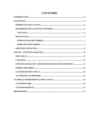 CONTENIDO
INTRODUCCION................................................................................................................... 5
FASE INICIAL ....................................................................................................................... 6
IMPORTANCIA DE LAS TICS.......................................................................................... 6
DESARROLLO DE LAS TICS EN COLOMBIA................................................................ 6
VENTAJAS...................................................................................................................... 6
DESVENTAJAS.................................................................................................................. 7
PERSONALIZACION CORREO.................................................................................... 7
BARRA DE MARCADORES.......................................................................................... 7
GRUPO DE CONTACTOS.................................................................................................8
FASE DE CONTEXTUALIZACION.................................................................................... 9
EDUCAPLAY...................................................................................................................... 9
CAMALEO ....................................................................................................................... 11
CONTEXTAULIZACION E IDENTIFICACION DE CONOCIMIENTOS..................... 12
FORMULARIO DRIVE.................................................................................................... 12
ACTIVIDADES EDUCAPLAY......................................................................................... 12
ACTIVIDAD EN SLIDESHARE....................................................................................... 12
TUTORIALES HERRAMIENTAS EDUCATIVAS.............................................................. 13
ACTIVIDAD VOKI........................................................................................................... 13
ACTIVIDADMIND 42...................................................................................................... 13
BIBLIOGRAFÍA................................................................................................................... 14
 