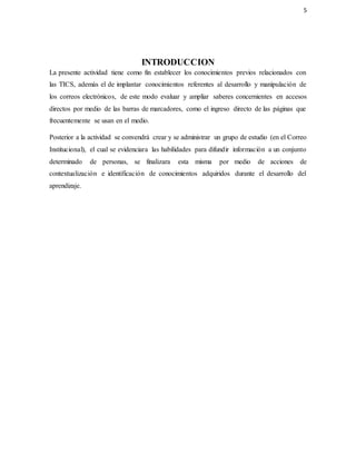 5
INTRODUCCION
La presente actividad tiene como fin establecer los conocimientos previos relacionados con
las TICS, además el de implantar conocimientos referentes al desarrollo y manipulación de
los correos electrónicos, de este modo evaluar y ampliar saberes concernientes en accesos
directos por medio de las barras de marcadores, como el ingreso directo de las páginas que
frecuentemente se usan en el medio.
Posterior a la actividad se convendrá crear y se administrar un grupo de estudio (en el Correo
Institucional), el cual se evidenciara las habilidades para difundir información a un conjunto
determinado de personas, se finalizara esta misma por medio de acciones de
contextualización e identificación de conocimientos adquiridos durante el desarrollo del
aprendizaje.
 