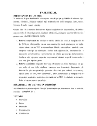 6
FASE INICIAL
IMPORTANCIA DE LAS TICS
Si, estas son de gran importancia en cualquier entorno ya que por medio de estas se logra
difundir, comunicar, procesar cualquier tipo de información como: imágenes, datos, textos,
formatos de audio y video y demás.
Gracias a las TICS, empresas instituciones logran la digitalización de contenidos, sin olvidar
que por medio de esta se logra crear, modificar, administrar, proteger y recuperar información
perteneciente. (INSTRUCTORES, 2017)
1. Entorno empresarial: En este tipo de entorno además del social, la manipulación de
las TICS son indispensables ya que toda organización puede establecerse por medio
de esta misma, con las TICS la empresa logra difundir, comercializar, transferir, crear
manipular todo tipo de información además de la digitalización, automatización e
innovación en la telemática y en la interfaz, sin olvidar que este tipo de herramienta
brinda un valor agregado a aquellas empresas que publican su perfil en este medio e
cual tiene gran impacto global.
2. Entorno académico: se puede decir que este entorno es el más beneficiado ya que
por medio de este todo estudiante encuentra una herramienta fundamental de
información para su aprendizaje, pues este ofrece una gran variedad de recursos y
apoyos como los foros, video conferencias, chats, comunicación y manipulación de
contenidos académicos entre otros, por medio de las TICS el estudiante no encuentra
limite ni excusa para su aprendizaje.
DESARROLLO DE LAS TICS EN COLOMBIA
A continuación se presenta algunas ventajas y desventajas que presentan las ticen el territorio
Nacional. (NARIÑO, 2017)
VENTAJAS
 Innovación
 Interés
 Desarrollo
 Comunicación
 Visualización
 