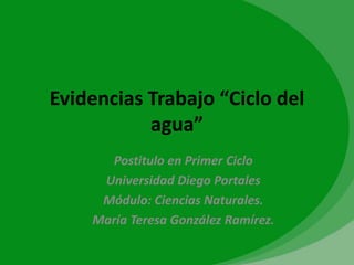 Evidencias Trabajo “Ciclo del
           agua”
      Postitulo en Primer Ciclo
     Universidad Diego Portales
     Módulo: Ciencias Naturales.
    María Teresa González Ramírez.
 