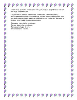sentimientos, aumentar nuestra capacidad para resolver los problemas nos dará
una mejor calidad de vida.
Las personas que saben gobernar sus sentimientos saben interpretar y
relacionarse efectivamente con los demás, disfrutan de todos los dominios de la
vida. Además son más eficaces y se suelen sentir más satisfechas. Aspectos a
destacar en el manejo de las emociones son:
-Reconocer y aceptar las emociones.
-Manejar las propias emociones.
-Ponerse en el lugar de otro.
-Crear relaciones sociales.
 