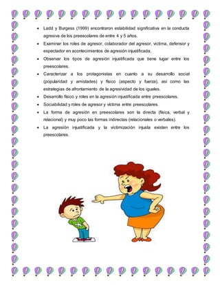 Ladd y Burgess (1999) encontraron estabilidad significativa en la conducta
agresiva de los preescolares de entre 4 y 5 años.
 Examinar los roles de agresor, colaborador del agresor, victima, defensor y
espectador en acontecimientos de agresión injustificada.
 Observar los tipos de agresión injustificada que tiene lugar entre los
preescolares.
 Caracterizar a los protagonistas en cuanto a su desarrollo social
(popularidad y amistades) y físico (aspecto y fuerza), así como las
estrategias de afrontamiento de la agresividad de los iguales.
 Desarrollo físico y roles en la agresión injustificada entre preescolares.
 Sociabilidad y roles de agresor y víctima entre preescolares.
 La forma de agresión en preescolares son la directa (física, verbal y
relacional) y muy poco las formas indirectas (relacionales o verbales).
 La agresión injustificada y la victimización injusta existen entre los
preescolares.
 