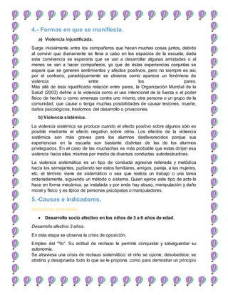 4.- Formas en que se manifiesta.
a) Violencia injustificada.
Surge inicialmente entre los compañeros que hacen muchas cosas juntos, debido
al convivir que diariamente se lleva a cabo en los espacios de la escuela; dada
esta convivencia se esperaría que se van a desarrollar algunas amistades o al
menos se van a hacer compañeros, ya que de éstas experiencias conjuntas se
espera que se generen sentimientos y afectos positivos, pero no siempre es así,
por el contrario, paradójicamente se observa como aparece un fenómeno de
violencia entre los pares.
Más allá de ésta injustificada relación entre pares, la Organización Mundial de la
Salud (2003) define a la violencia como el uso intencional de la fuerza o el poder
físico de hecho o como amenaza contra uno mismo, otra persona o un grupo de la
comunidad, que cause o tenga muchas posibilidades de causar lesiones, muerte,
daños psicológicos, trastornos del desarrollo o privaciones.
b) Violencia sistémica.
La violencia sistémica se produce cuando el efecto positivo sobre algunos sólo es
posible mediante el efecto negativo sobre otros. Los efectos de la violencia
sistémica son más graves para los alumnos desfavorecidos porque sus
experiencias en la escuela son bastante distintas de las de los alumnos
privilegiados. En el caso de las muchachas es más probable que estas dirijan esa
violencia hacia ellas mismas por medio de diversas conductas autodestructivas.
La violencia sistemática es un tipo de conducta agresiva reiterada y metódica
hacia los semejantes, pudiendo ser estos familiares, amigos, pareja, a las mujeres,
etc. el término viene de sistemático o sea que realiza un trabajo o una tarea
ordenadamente, siguiendo un método o sistema. Quien ejerce este tipo de acto lo
hace en forma mecánica, ya instalada y por ende hay abuso, manipulación y daño
moral y físico y es típico de personas psicópatas o manipuladores.
5.-Causas e indicadores.
Indicadores personales
 Desarrollo socio afectivo en los niños de 3 a 6 años de edad.
Desarrollo afectivo 3 años.
En esta etapa se observa la crisis de oposición.
Empleo del "Yo“. Su actitud de rechazo le permite conquistar y salvaguardar su
autonomía.
Se atraviesa una crisis de rechazo sistemático: el niño se opone, desobedece, se
obstina y desaprueba todo lo que se le propone, como para demostrar un principio
 