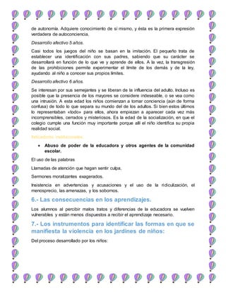 de autonomía. Adquiere conocimiento de sí mismo, y ésta es la primera expresión
verdadera de autoconciencia.
Desarrollo afectivo 5 años.
Casi todos los juegos del niño se basan en la imitación. El pequeño trata de
establecer una identificación con sus padres, sabiendo que su carácter se
desarrollará en función de lo que ve y aprende de ellos. A la vez, la transgresión
de las prohibiciones permite experimentar el límite de los demás y de la ley,
ayudando al niño a conocer sus propios límites.
Desarrollo afectivo 6 años.
Se interesan por sus semejantes y se liberan de la influencia del adulto. Incluso es
posible que la presencia de los mayores se considere indeseable, o se vea como
una intrusión. A esta edad los niños comienzan a tomar conciencia (aún de forma
confusa) de todo lo que separa su mundo del de los adultos. Si bien estos últimos
lo representaban «todo» para ellos, ahora empiezan a aparecer cada vez más
incomprensibles, cerrados y misteriosos. Es la edad de la socialización, en que el
colegio cumple una función muy importante porque allí el niño identifica su propia
realidad social.
Indicadores institucionales:
 Abuso de poder de la educadora y otros agentes de la comunidad
escolar.
El uso de las palabras
Llamadas de atención que hagan sentir culpa.
Sermones moralizantes exagerados.
Insistencia en advertencias y acusaciones y el uso de la ridiculización, el
menosprecio, las amenazas, y los sobornos.
6.- Las consecuencias en los aprendizajes.
Los alumnos al percibir malos tratos y diferencias de la educadora se vuelven
vulnerables y están menos dispuestos a recibir el aprendizaje necesario.
7.- Los instrumentos para identificar las formas en que se
manifiesta la violencia en los jardines de niños:
Del proceso desarrollado por los niños:
 