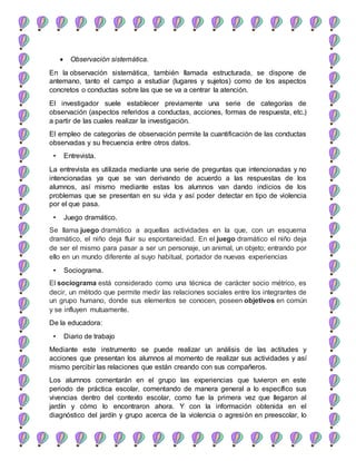  Observación sistemática.
En la observación sistemática, también llamada estructurada, se dispone de
antemano, tanto el campo a estudiar (lugares y sujetos) como de los aspectos
concretos o conductas sobre las que se va a centrar la atención.
El investigador suele establecer previamente una serie de categorías de
observación (aspectos referidos a conductas, acciones, formas de respuesta, etc.)
a partir de las cuales realizar la investigación.
El empleo de categorías de observación permite la cuantificación de las conductas
observadas y su frecuencia entre otros datos.
• Entrevista.
La entrevista es utilizada mediante una serie de preguntas que intencionadas y no
intencionadas ya que se van derivando de acuerdo a las respuestas de los
alumnos, así mismo mediante estas los alumnos van dando indicios de los
problemas que se presentan en su vida y así poder detectar en tipo de violencia
por el que pasa.
• Juego dramático.
Se llama juego dramático a aquellas actividades en la que, con un esquema
dramático, el niño deja fluir su espontaneidad. En el juego dramático el niño deja
de ser el mismo para pasar a ser un personaje, un animal, un objeto; entrando por
ello en un mundo diferente al suyo habitual, portador de nuevas experiencias
• Sociograma.
El sociograma está considerado como una técnica de carácter socio métrico, es
decir, un método que permite medir las relaciones sociales entre los integrantes de
un grupo humano, donde sus elementos se conocen, poseen objetivos en común
y se influyen mutuamente.
De la educadora:
• Diario de trabajo
Mediante este instrumento se puede realizar un análisis de las actitudes y
acciones que presentan los alumnos al momento de realizar sus actividades y así
mismo percibir las relaciones que están creando con sus compañeros.
Los alumnos comentarán en el grupo las experiencias que tuvieron en este
periodo de práctica escolar, comentando de manera general a lo específico sus
vivencias dentro del contexto escolar, como fue la primera vez que llegaron al
jardín y cómo lo encontraron ahora. Y con la información obtenida en el
diagnóstico del jardín y grupo acerca de la violencia o agresión en preescolar, lo
 