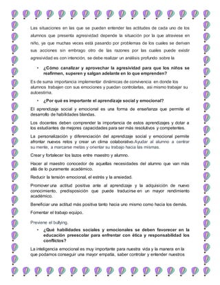 Las situaciones en las que se pueden entender las actitudes de cada uno de los
alumnos que presenta agresividad depende la situación por la que atraviese en
niño, ya que muchas veces está pasando por problemas de los cuales se derivan
sus acciones sin embrago otro de las razones por las cuales puede existir
agresividad es con intención, se debe realizar un análisis profundo sobre la
• ¿Cómo canalizar y aprovechar la agresividad para que los niños se
reafirmen, superen y salgan adelante en lo que emprenden?
Es de suma importancia implementar dinámicas de convivencia en donde los
alumnos trabajen con sus emociones y puedan controlarlas, asi mismo trabajar su
autoestima.
• ¿Por qué es importante el aprendizaje social y emocional?
El aprendizaje social y emocional es una forma de enseñanza que permite el
desarrollo de habilidades blandas.
Los docentes deben comprender la importancia de estos aprendizajes y dotar a
los estudiantes de mejores capacidades para ser más resolutivos y competentes.
La personalización y diferenciación del aprendizaje social y emocional permite
afrontar nuevos retos y crear un clima colaborativo.Ayudar al alumno a centrar
su mente, a marcarse metas y orientar su trabajo hacia las mismas.
Crear y fortalecer los lazos entre maestro y alumno.
Hacer al maestro conocedor de aquellas necesidades del alumno que van más
allá de lo puramente académico.
Reducir la tensión emocional, el estrés y la ansiedad.
Promover una actitud positiva ante al aprendizaje y la adquisición de nuevo
conocimiento, predisposición que puede traducirse en un mayor rendimiento
académico.
Beneficiar una actitud más positiva tanto hacia uno mismo como hacia los demás.
Fomentar el trabajo equipo.
Previene el bullying.
• ¿Qué habilidades sociales y emocionales se deben favorecer en la
educación preescolar para enfrentar con ética y responsabilidad los
conflictos?
La inteligencia emocional es muy importante para nuestra vida y la manera en la
que podamos conseguir una mayor empatía, saber controlar y entender nuestros
 