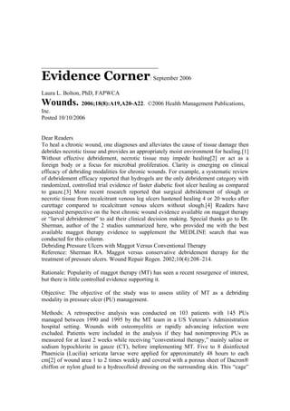 ________________________________________

Evidence Corner: September 2006
Laura L. Bolton, PhD, FAPWCA
Wounds. 2006;18(8):A19,A20-A22.              ©2006 Health Management Publications,
Inc.
Posted 10/10/2006


Dear Readers
To heal a chronic wound, one diagnoses and alleviates the cause of tissue damage then
debrides necrotic tissue and provides an appropriately moist environment for healing.[1]
Without effective debridement, necrotic tissue may impede healing[2] or act as a
foreign body or a focus for microbial proliferation. Clarity is emerging on clinical
efficacy of debriding modalities for chronic wounds. For example, a systematic review
of debridement efficacy reported that hydrogels are the only debridement category with
randomized, controlled trial evidence of faster diabetic foot ulcer healing as compared
to gauze.[3] More recent research reported that surgical debridement of slough or
necrotic tissue from recalcitrant venous leg ulcers hastened healing 4 or 20 weeks after
curettage compared to recalcitrant venous ulcers without slough.[4] Readers have
requested perspective on the best chronic wound evidence available on maggot therapy
or “larval debridement” to aid their clinical decision making. Special thanks go to Dr.
Sherman, author of the 2 studies summarized here, who provided me with the best
available maggot therapy evidence to supplement the MEDLINE search that was
conducted for this column.
Debriding Pressure Ulcers with Maggot Versus Conventional Therapy
Reference: Sherman RA. Maggot versus conservative debridement therapy for the
treatment of pressure ulcers. Wound Repair Regen. 2002;10(4):208–214.

Rationale: Popularity of maggot therapy (MT) has seen a recent resurgence of interest,
but there is little controlled evidence supporting it.

Objective: The objective of the study was to assess utility of MT as a debriding
modality in pressure ulcer (PU) management.

Methods: A retrospective analysis was conducted on 103 patients with 145 PUs
managed between 1990 and 1995 by the MT team in a US Veteran’s Administration
hospital setting. Wounds with osteomyelitis or rapidly advancing infection were
excluded. Patients were included in the analysis if they had nonimproving PUs as
measured for at least 2 weeks while receiving “conventional therapy,” mainly saline or
sodium hypochlorite in gauze (CT), before implementing MT. Five to 8 disinfected
Phaenicia (Lucilia) sericata larvae were applied for approximately 48 hours to each
cm[2] of wound area 1 to 2 times weekly and covered with a porous sheet of Dacron®
chiffon or nylon glued to a hydrocolloid dressing on the surrounding skin. This “cage”
 