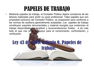 PAPELES DE TRABAJO
•

Mediante papeles de trabajo, el Contador Público dejará constancia de las
labores realizadas para emitir su juicio profesional. Tales papeles que son
propiedad exclusiva del Contador Público, se prepararán para conforme a
las normas de auditoría generalmente aceptadas. Los papeles de trabajo
constituyen soportes documentales y material recogido que evidencian el
trabajo desarrollado, su amplitud y recomendaciones finales, a de más
todo el que nos sirva de apoyo para el conocimiento, confrontación, y
verificación.

Ley 43 de 1990. Artículo 9. Papeles de
trabajo:

 