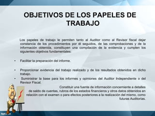 OBJETIVOS DE LOS PAPELES DE
TRABAJO
Los papeles de trabajo le permiten tanto al Auditor como al Revisor fiscal dejar
constancia de los procedimientos por él seguidos, de las comprobaciones y de la
información obtenida, constituyen una compilación de la evidencia y cumplen los
siguientes objetivos fundamentales:
•

Facilitar la preparación del informe.

•

Proporcionar evidencia del trabajo realizado y de los resultados obtenidos en dicho
trabajo.
Suministrar la base para los informes y opiniones del Auditor Independiente o del
Revisor Fiscal.
Constituir una fuente de información concerniente a detalles
de saldo de cuentas, rubros de los estados financieros y otros datos obtenidos en
relación con el examen o para efectos posteriores a la realización del mismo, como
futuras Auditorías.

•

 