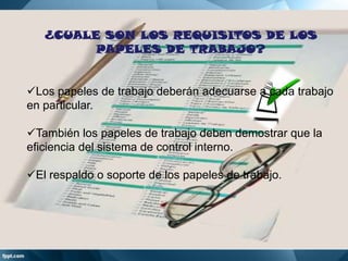 ¿CUALE SON LOS REQUISITOS DE LOS
PAPELES DE TRABAJO?
Los papeles de trabajo deberán adecuarse a cada trabajo
en particular.
También los papeles de trabajo deben demostrar que la
eficiencia del sistema de control interno.

El respaldo o soporte de los papeles de trabajo.

 