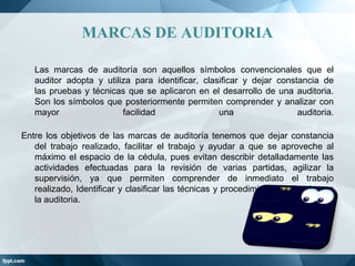 MARCAS DE AUDITORIA
Las marcas de auditoría son aquellos símbolos convencionales que el
auditor adopta y utiliza para identificar, clasificar y dejar constancia de
las pruebas y técnicas que se aplicaron en el desarrollo de una auditoria.
Son los símbolos que posteriormente permiten comprender y analizar con
mayor
facilidad
una
auditoria.
Entre los objetivos de las marcas de auditoría tenemos que dejar constancia
del trabajo realizado, facilitar el trabajo y ayudar a que se aproveche al
máximo el espacio de la cédula, pues evitan describir detalladamente las
actividades efectuadas para la revisión de varias partidas, agilizar la
supervisión, ya que permiten comprender de inmediato el trabajo
realizado, Identificar y clasificar las técnicas y procedimientos utilizados en
la auditoria.

 