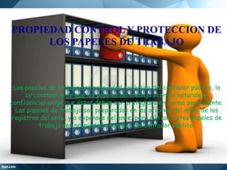 PROPIEDAD CONTROL Y PROTECCION DE
LOS PAPELES DE TRABAJO

Los papeles de trabajo son propiedad exclusiva del contador público, la
circunstancia de que los papeles de trabajo sean de naturaleza
confidencial exige que éstos deban ser protegidos en forma permanente.
Los papeles de trabajo son preparados en las oficinas del ente, de los
registros del ente, y a expensas del ente; pero aún así, estos papeles de
trabajo son propiedad exclusiva del contador público.

 