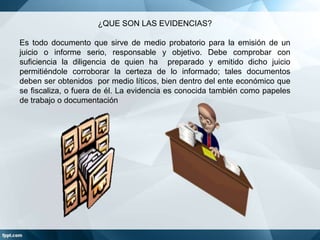 ¿QUE SON LAS EVIDENCIAS?
Es todo documento que sirve de medio probatorio para la emisión de un
juicio o informe serio, responsable y objetivo. Debe comprobar con
suficiencia la diligencia de quien ha preparado y emitido dicho juicio
permitiéndole corroborar la certeza de lo informado; tales documentos
deben ser obtenidos por medio líticos, bien dentro del ente económico que
se fiscaliza, o fuera de él. La evidencia es conocida también como papeles
de trabajo o documentación

 