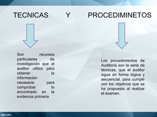TECNICAS

Son
recursos
particulares
de
investigación que el
auditor utiliza para
obtener
la
información
necesaria
para
comprobar
lo
encontrado en la
evidencia primaria.

Y

PROCEDIMINETOS

Los procedimientos de
Auditoría son la serie de
técnicas, que el auditor
sigue en forma lógica y
secuencial, para cumplir
con los objetivos que se
ha propuesto al realizar
el examen.

 