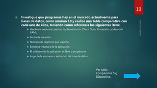 6. Investigue que programas hay en el mercado actualmente para
bases de datos, como mínimo 10 y realice una tabla comparativa con
cada uno de ellos, teniendo como referencia los siguientes ítem:
 Hardware necesario para su implementación (Disco Duro, Procesador y Memoria
RAM).
 Fecha de creación.
 Número de registros que soporta.
 Empresa creadora de la aplicación.
 El software de la aplicación es libre o propietario.
 Logo de la empresa o aplicación de base de datos.
10
Ver tabla
Comparativa Sig.
Diapositiva.
 