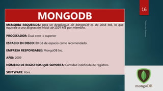 16
MONGODB
MEMORIA REQUERIDA: para un despliegue de MongoDB es de 2048 MB, lo que
equivale a una asignación inicial de 1024 MB por miembro.
PROCESADOR: Dual core o superior
ESPACIO EN DISCO: 80 GB de espacio como recomendado.
EMPRESA RESPONSABLE: MongoDB Inc.
AÑO: 2009
NÚMERO DE REGISTROS QUE SOPORTA: Cantidad indefinida de registros.
SOFTWARE: libre.
 