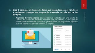 2. Diga 5 ejemplos de bases de datos que interactúan en el rol de su
y explíquelos, coloque una imagen de referencia en cada uno de los
ejemplos.
• Registros de transacciones. Las operaciones realizadas con una tarjeta de
crédito, así como las llamadas realizadas con un celular, u otro tipo de
transacciones comerciales cotidianas, generan todas un conjunto de registros
que van a dar a una base de datos de la empresa.
3
 