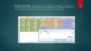 • Archivos personales: se refiere a la manera de organizar y archivar el
contenido que sirvió de base para una investigación o trabajo intelectual, a
de resguardar las fuentes primarias y secundarias de información.
6
 