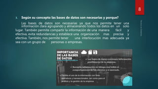3. Según su concepto las bases de datos son necesarias y porque?
Las bases de datos son necesarias ya que nos permite tener una
información clara agrupando y almacenando todos los datos en un solo
lugar. También permite compartir la información de una manera fácil y
efectiva, evita redundancias y establece una organización mas precisa y
efectiva. También, nos permite tener una interlocución mas adecuada ya
sea con un grupo de personas o empresas.
8
 