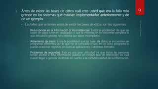 5. Antes de existir las bases de datos cuál cree usted que era la falla más
grande en los sistemas que estaban implementados anteriormente y de
de un ejemplo.
• Las fallas que se tenían antes de existir las bases de datos son las siguientes:
• Redundancia en la Información o inconsistencias: Existía la posibilidad de que las
bases de datos tuvieran duplicados o que la información no estuviese completa lo
que dificulta la gestión de la misma por datos incompletos.
• Aislamiento de datos: Existe la posibilidad que las bases de datos se encuentren en
programas diferentes por lo que no se consolida el uso en un único programa lo
puede ocasionar registros en diversas aplicaciones o distintos formatos.
• Problemas de seguridad: Este es una gran dificultad ya que todas las personas
tenían acceso a esta información publica sin ningún tipo de restricción. Lo cual
puede llegar a generar molestias en cuento a la confidencialidad de la información.
9
 