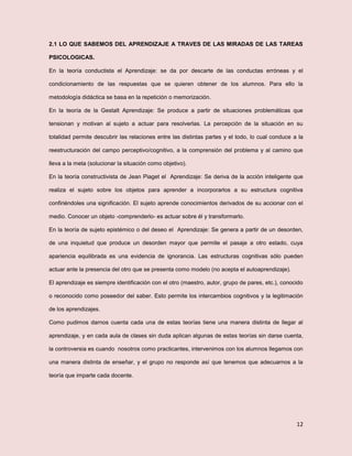 12
2.1 LO QUE SABEMOS DEL APRENDIZAJE A TRAVES DE LAS MIRADAS DE LAS TAREAS
PSICOLOGICAS.
En la teoría conductista el Aprendizaje: se da por descarte de las conductas erróneas y el
condicionamiento de las respuestas que se quieren obtener de los alumnos. Para ello la
metodología didáctica se basa en la repetición o memorización.
En la teoría de la Gestalt Aprendizaje: Se produce a partir de situaciones problemáticas que
tensionan y motivan al sujeto a actuar para resolverlas. La percepción de la situación en su
totalidad permite descubrir las relaciones entre las distintas partes y el todo, lo cual conduce a la
reestructuración del campo perceptivo/cognitivo, a la comprensión del problema y al camino que
lleva a la meta (solucionar la situación como objetivo).
En la teoría constructivista de Jean Piaget el Aprendizaje: Se deriva de la acción inteligente que
realiza el sujeto sobre los objetos para aprender a incorporarlos a su estructura cognitiva
confiriéndoles una significación. El sujeto aprende conocimientos derivados de su accionar con el
medio. Conocer un objeto -comprenderlo- es actuar sobre él y transformarlo.
En la teoría de sujeto epistémico o del deseo el Aprendizaje: Se genera a partir de un desorden,
de una inquietud que produce un desorden mayor que permite el pasaje a otro estado, cuya
apariencia equilibrada es una evidencia de ignorancia. Las estructuras cognitivas sólo pueden
actuar ante la presencia del otro que se presenta como modelo (no acepta el autoaprendizaje).
El aprendizaje es siempre identificación con el otro (maestro, autor, grupo de pares, etc.), conocido
o reconocido como poseedor del saber. Esto permite los intercambios cognitivos y la legitimación
de los aprendizajes.
Como pudimos darnos cuenta cada una de estas teorías tiene una manera distinta de llegar al
aprendizaje, y en cada aula de clases sin duda aplican algunas de estas teorías sin darse cuenta,
la controversia es cuando nosotros como practicantes, intervenimos con los alumnos llegamos con
una manera distinta de enseñar, y el grupo no responde así que tenemos que adecuarnos a la
teoría que imparte cada docente.
 