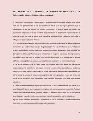 14
2.1.1 APORTES DE LAS TEORIAS Y LA INVESTIGACION PSICOLOGICA A LA
COMPRENSION DE LOS PROCESOS DE APRENDIZAJE.
1. La corriente psicoanalítica La educación, y especialmente la educación infantil, debe buena
parte de sus planteamientos a las aportaciones de Freud y de su legado científico. Fue el
psicoanálisis el que se planteó, de manera constructiva, el enorme papel que juegan las
experiencias tempranas en la vida del adulto. Esta importancia de las primeras experiencias será el
punto de partida que pone el acento en la calidad de las interacciones y vivencias que recibe el
niño y no en la cantidad de las mismas.
2. La psicología de la Gestalt A este movimiento psicológico se debe una de las aportaciones más
interesantes que fundamenta el principio de globalización. Fue Max Wertheimer quien, rechazando
la teoría asociacionista de corte tradicional, afirmaba que nuestro pensamiento está constituido por
"percepciones totales significativas" y no colecciones de imágenes asociadas. En el proceso de
percepción, decía, se capta la imagen como un todo significativo. Sólo a través de un análisis
artificioso e irreal, podremos descomponer esta totalidad significativa en elementos aislados.
3. La teoría epistemológica de Jean Piaget Sus trabajos realizados desde una perspectiva
epistemológica, no pretendieron en ningún momento aportar soluciones prácticas a problemas
pedagógicos; antes bien su intención era la de dar respuesta a determinadas cuestiones de tipo
teórico sobre la génesis de los procesos cognitivos. La teoría piagetiana no es, por tanto, una
teoría de la educación, sino simplemente una corriente psicológica que tiene implicaciones
educativas.
6. Teoría del aprendizaje verbal significativo de Ausubel "El factor más importante que influye en el
aprendizaje es lo que el alumno ya sabe. Averígüese esto y enséñese en consecuencia”. Ausubel,
profesor de Enseñanzas Medias, pone en cuestión, a mediados de los años 60, el concepto de
aprendizaje por "descubrimiento" preconizado por los defensores de las teorías piagetianas.
Algunas de las corrientes, tendencias, o experiencias lo son en razón de su aportación teórica de
base, otras en razón de su especial interés práctico y aplicado
 