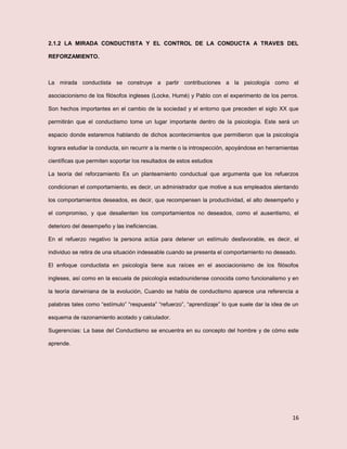 16
2.1.2 LA MIRADA CONDUCTISTA Y EL CONTROL DE LA CONDUCTA A TRAVES DEL
REFORZAMIENTO.
La mirada conductista se construye a partir contribuciones a la psicología como el
asociacionismo de los filósofos ingleses (Locke, Humé) y Pablo con el experimento de los perros.
Son hechos importantes en el cambio de la sociedad y el entorno que preceden el siglo XX que
permitirán que el conductismo tome un lugar importante dentro de la psicología. Este será un
espacio donde estaremos hablando de dichos acontecimientos que permitieron que la psicología
lograra estudiar la conducta, sin recurrir a la mente o la introspección, apoyándose en herramientas
científicas que permiten soportar los resultados de estos estudios
La teoría del reforzamiento Es un planteamiento conductual que argumenta que los refuerzos
condicionan el comportamiento, es decir, un administrador que motive a sus empleados alentando
los comportamientos deseados, es decir, que recompensen la productividad, el alto desempeño y
el compromiso, y que desalienten los comportamientos no deseados, como el ausentismo, el
deterioro del desempeño y las ineficiencias.
En el refuerzo negativo la persona actúa para detener un estímulo desfavorable, es decir, el
individuo se retira de una situación indeseable cuando se presenta el comportamiento no deseado.
El enfoque conductista en psicología tiene sus raíces en el asociacionismo de los filósofos
ingleses, así como en la escuela de psicología estadounidense conocida como funcionalismo y en
la teoría darwiniana de la evolución, Cuando se habla de conductismo aparece una referencia a
palabras tales como “estímulo” “respuesta” “refuerzo”, “aprendizaje” lo que suele dar la idea de un
esquema de razonamiento acotado y calculador.
Sugerencias: La base del Conductismo se encuentra en su concepto del hombre y de cómo este
aprende.
 