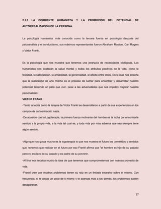 17
2.1.3 LA CORRIENTE HUMANISTA Y LA PROMOCIÓN DEL POTENCIAL DE
AUTORREALIZACIÓN DE LA PERSONA.
La psicología humanista más conocida como la tercera fuerza en psicología después del
psicoanálisis y el conductismo, sus máximos representantes fueron Abraham Maslow, Carl Rogers
y Viktor Frankl.
Es la psicología que nos muestra que tenemos una jerarquía de necesidades biológicas. Los
humanistas nos destacan la salud mental y todos los atributos positivos de la vida, como la
felicidad, la satisfacción, la amabilidad, la generosidad, el afecto entre otros. En la cual nos enseña
que la realización de uno mismo es el proceso de luchar para encontrar y desarrollar nuestro
potencial teniendo un para que vivir, pese a las adversidades que nos impiden mejorar nuestra
personalidad.
VIKTOR FRANK
-Tanto la teoría como la terapia de Víctor Frankl se desarrollaron a partir de sus experiencias en los
campos de concentración nazis.
-De acuerdo con la Logoterapia, la primera fuerza motivante del hombre es la lucha por encontrarle
sentido a la propia vida, a la vida tal cual es, y toda vida por más adversa que sea siempre tiene
algún sentido.
-Algo que nos gusta mucho es la logoterapia lo que nos muestra el futuro los cometidos y sentidos
que tenemos que realizar en el futuro por eso Frankl afirma que "el hombre es hijo de su pasado
pero no esclavo de su pasado y es padre de su porvenir.
-Al final nos recalca mucho la idea de que tenemos que comprometernos con nuestro proyecto de
vida.
-Frankl cree que muchos problemas tienen su raíz en un énfasis excesivo sobre el mismo. Con
frecuencia, si te alejas un poco de ti mismo y te acercas más a los demás, los problemas suelen
desaparecer.
 
