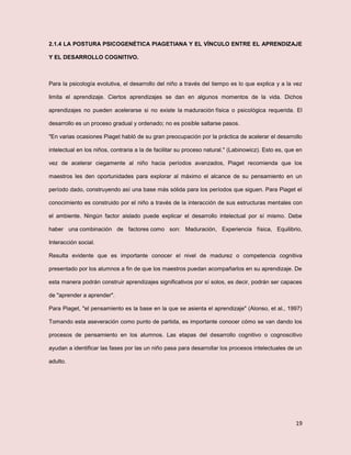 19
2.1.4 LA POSTURA PSICOGENÉTICA PIAGETIANA Y EL VÍNCULO ENTRE EL APRENDIZAJE
Y EL DESARROLLO COGNITIVO.
Para la psicología evolutiva, el desarrollo del niño a través del tiempo es lo que explica y a la vez
limita el aprendizaje. Ciertos aprendizajes se dan en algunos momentos de la vida. Dichos
aprendizajes no pueden acelerarse si no existe la maduración física o psicológica requerida. El
desarrollo es un proceso gradual y ordenado; no es posible saltarse pasos.
"En varias ocasiones Piaget habló de su gran preocupación por la práctica de acelerar el desarrollo
intelectual en los niños, contraria a la de facilitar su proceso natural." (Labinowicz). Esto es, que en
vez de acelerar ciegamente al niño hacia períodos avanzados, Piaget recomienda que los
maestros les den oportunidades para explorar al máximo el alcance de su pensamiento en un
período dado, construyendo así una base más sólida para los períodos que siguen. Para Piaget el
conocimiento es construido por el niño a través de la interacción de sus estructuras mentales con
el ambiente. Ningún factor aislado puede explicar el desarrollo intelectual por sí mismo. Debe
haber una combinación de factores como son: Maduración, Experiencia física, Equilibrio,
Interacción social.
Resulta evidente que es importante conocer el nivel de madurez o competencia cognitiva
presentado por los alumnos a fin de que los maestros puedan acompañarlos en su aprendizaje. De
esta manera podrán construir aprendizajes significativos por sí solos, es decir, podrán ser capaces
de "aprender a aprender".
Para Piaget, "el pensamiento es la base en la que se asienta el aprendizaje" (Alonso, et al., 1997)
Tomando esta aseveración como punto de partida, es importante conocer cómo se van dando los
procesos de pensamiento en los alumnos. Las etapas del desarrollo cognitivo o cognoscitivo
ayudan a identificar las fases por las un niño pasa para desarrollar los procesos intelectuales de un
adulto.
 