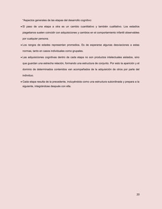 20
*Aspectos generales de las etapas del desarrollo cognitivo:
 El paso de una etapa a otra es un cambio cuantitativo y también cualitativo. Los estadíos
piagetianos suelen coincidir con adquisiciones y cambios en el comportamiento infantil observables
por cualquier persona.
 Los rangos de edades representan promedios. Es de esperarse algunas desviaciones a estas
normas, tanto en casos individuales como grupales.
 Las adquisiciones cognitivas dentro de cada etapa no son productos intelectuales aislados, sino
que guardan una estrecha relación, formando una estructura de conjunto. Por esto la aparición y el
dominio de determinados contenidos van acompañados de la adquisición de otros por parte del
individuo.
 Cada etapa resulta de la precedente, incluyéndola como una estructura subordinada y prepara a la
siguiente, integrándose después con ella.
 