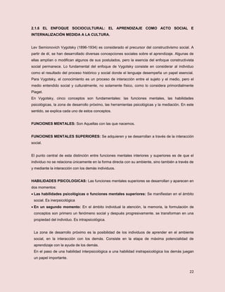 22
2.1.6 EL ENFOQUE SOCIOCULTURAL: EL APRENDIZAJE COMO ACTO SOCIAL E
INTERNALIZACIÓN MEDIDA A LA CULTURA.
Lev Semionovich Vygotsky (1896-1934) es considerado el precursor del constructivismo social. A
partir de él, se han desarrollado diversas concepciones sociales sobre el aprendizaje. Algunas de
ellas amplían o modifican algunos de sus postulados, pero la esencia del enfoque constructivista
social permanece. Lo fundamental del enfoque de Vygotsky consiste en considerar al individuo
como el resultado del proceso histórico y social donde el lenguaje desempeña un papel esencial.
Para Vygotsky, el conocimiento es un proceso de interacción entre el sujeto y el medio, pero el
medio entendido social y culturalmente, no solamente físico, como lo considera primordialmente
Piaget.
En Vygotsky, cinco conceptos son fundamentales: las funciones mentales, las habilidades
psicológicas, la zona de desarrollo próximo, las herramientas psicológicas y la mediación. En este
sentido, se explica cada uno de estos conceptos.
FUNCIONES MENTALES: Son Aquellas con las que nacemos.
FUNCIONES MENTALES SUPERIORES: Se adquieren y se desarrollan a través de la interacción
social.
El punto central de esta distinción entre funciones mentales interiores y superiores es de que el
individuo no se relaciona únicamente en la forma directa con su ambiente, sino también a través de
y mediante la interacción con los demás individuos.
HABILIDADES PSICOLOGICAS: Las funciones mentales superiores se desarrollan y aparecen en
dos momentos:
 Las habilidades psicológicas o funciones mentales superiores: Se manifiestan en el ámbito
social. Es inerpsicológica
 En un segundo momento: En el ámbito individual la atención, la memoria, la formulación de
conceptos son primero un fenómeno social y después progresivamente. se transforman en una
propiedad del individuo. Es intrapsicológica.
La zona de desarrollo próximo es la posibilidad de los individuos de aprender en el ambiente
social, en la interacción con los demás. Consiste en la etapa de máxima potencialidad de
aprendizaje con la ayuda de los demás.
En el paso de una habilidad interpsicológica a una habilidad instrapsicológica los demás juegan
un papel importante.
 