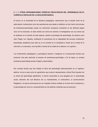 23
2. 1. 7. OTRAS APROXIMACIONES TEÓRICAS PSICOLÓGICAS DEL APRENDIZAJE EN EL
CURRÍCULO ESCOLAR DE LA EDUCACIÓN BÁSICA.
Al buscar en la diversidad de la literatura pedagógica, observamos que el estudio tanto de la
estimulación motivacional como las aportaciones que desde lo didáctico se han hecho del proceso
de enseñanza-aprendizaje cuenta con elementos necesarios mostrando en las distintas etapas
como se ha avanzado, en este sentido son varios los autores e investigadores con sus obras que
se destacan en el estudio de este aspecto, desde la psicología del aprendizaje, de autores como
Jean Piaget, Lev Vigotsky, señalando la importancia de la integralidad del proceso enseñanza-
aprendizaje resaltando pues este ya no se concibe en la actualidad a través de la unidad de lo
instructivo y lo educativo, sino también a través de la unidad de lo afectivo y lo cognitivo.
Los fundamentos pedagógicos y psicológicos tienden a integrarse en concepciones teorías que
proponen vías para estimular el proceso de enseñanza-aprendizaje, a fin de lograr un proceso
enseñanza-aprendizaje escolar integral y desarrollador.
Son muchas teorías que han tratado el tema del aprendizaje particularizando en lo cognitivo-
afectivo, tal es el caso como el cognitivismo que tuvieron representante a David Paul Ausubel con
su teoría del aprendizaje significativo, la teoría conductista la cual abogaba por un aprendizaje
social, elemento del cual Bandura era su representante, el conductismo, el constructivismo
Piagetiano y la teoría sociocultural de Lev Vigostky hicieron énfasis en el tema de la enseñanza y
el aprendizaje así como su comportamiento en los distintos contextos que se producían.
 