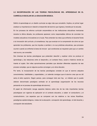 24
2.2 INCORPORACIÓN DE LAS TEORÍAS PSICOLÓGICAS DEL APRENDIZAJE EN EL
CURRÍCULO ESCOLAR DE LA EDUCACIÓN BÁSICA.
Definir el aprendizaje en un diseño curricular es algo más que concebirlo. Implica, en primer lugar
analizar su importancia en relación al desarrollo del alumno que ingresa y transita por la escuela.
En los procesos de reforma curricular emprendidos en las instituciones educativas mexicanas
durante la última década, los profesores aparecen como responsables últimos de concretar los
modelos educativos innovadores en el aula. Para entender los retos que enfrenta el docente frente
a la innovación del currículo y la enseñanza, hay que avanzar en la comprensión de cómo es que
aprenden los profesores, que los impulse a cambiar o no sus prácticas educativas, que procesos
ocurren cuando se enfrenta la tarea de innovar qué condiciones se requieren para que un cambio
real ocurra y se consolide.
Son diversas las teorías psicológicas que pretenden describir y explicar cómo se produce el
aprendizaje y las relaciones entre el desarrollo y el contexto físico, social e histórico donde se
inserta el sujeto. Son ellas aproximaciones parciales que abordan diferentes aspectos de ese
proceso complejo, que en algunos puntos convergen y en otros discuten.
Por tanto, la incorporación de las teorías psicológicas consiste en que el alumno adquiera
conocimientos, habilidades y capacidades, y si además consigue que el alumno crea que es útil
seria el éxito supremo. Según parece, para conseguir todo eso hay un método que lo puede
obtener denominado paradigma centrado en el aprendizaje (organización de los recursos
pensando en el proceso de aprendizaje del alumno).
El papel de información recoge aspectos básicos sobre dos de las más importantes teorías
psicológicas con vigencia de aplicación en el contexto educativo, a saber: el conductismo y el
constructivismo. Los aspectos que se comparan son los relativos a: las raíces filosóficas,
paradigmas epistemológicos, metas de la educación, concepción del aprendizaje, rol del docente y
concepción del estudiante.
 