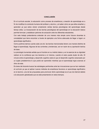 27
CONCLUSIÓN
En el currículo escolar, la educación como proceso de enseñanza y creación de aprendizaje es a
fin de modificar la conducta humana del profesor y alumno, y el saber cómo es que ellos enseñan y
aprenden ya que estos vienen arrastrando ciertas teorías psicológicas del aprendizaje desde
tiempo atrás. La incorporación de las teorías psicológicas del aprendizaje en la educación básica
permite formular y establecer patrones de actuación ante los diferentes estudiantes.
Con este trabajo pretendemos entender de una manera más simple como futuros docentes la
complejidad que tiene encontrar a través de ejemplos una forma adecuada de llegar a lograr un
aprendizaje significativo.
Como pudimos darnos cuenta cada una de las teorías mencionadas tienen una manera distinta de
llegar al aprendizaje, Algunas de las corrientes y tendencias, son en razón de su aportación teórica
de base.
La psicología humanista señala que el hombre en su instinto básico y en la esencia de su dignidad
radican en la confianza que nos tenemos a sí mismos, cuando el resto pueda dudar de ello. El
vínculo entre el aprendizaje y desarrollo cognitivo está en que el desarrollo cognitivo alcanzado por
un sujeto predetermina lo que podrá ser aprendido mientras que el aprendizaje logra avances al
ritmo de este.
Es tarea del docente buscar las estrategias pertinentes ante las innovaciones que se han realizado
al currículo ya que al aplicar nuevos métodos de enseñanza favorece un aprendizaje significativo
en el alumno, una de las propuestas para promover dicho aprendizaje es el uso de internet debido
a la educación globalizada que se está presentando en estos tiempos.
 