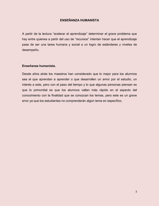 3
ENSEÑANZA HUMANISTA
A partir de la lectura “acelerar el aprendizaje” determinar el grave problema que
hay entre quienes a partir del uso de “recursos” intentan hacer que el aprendizaje
pase de ser una tarea humana y social a un logro de estándares y niveles de
desempeño.
Enseñanza humanista.
Desde años atrás los maestros han considerado que lo mejor para los alumnos
sea el que aprendan a aprender o que desarrollen un amor por el estudio, un
interés a este, pero con el paso del tiempo y lo que algunas personas piensan es
que lo primordial es que los alumnos vallan más rápido en el aspecto del
conocimiento con la finalidad que se conozcan los temas, pero este es un grave
error ya que los estudiantes no comprenderán algún tema en específico.
 
