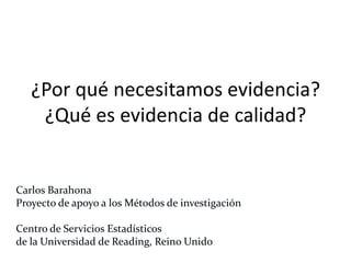 ¿Por qué necesitamos evidencia?¿Qué es evidencia de calidad? Carlos Barahona Proyecto de apoyo a los Métodos de investigación Centro de Servicios Estadísticos  de la Universidad de Reading, Reino Unido 