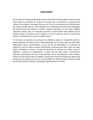 CONCLUSIÓN
De acuerdo con la lectura realizadade laautora Susan Sperry Smith puedo concluir que para
llevar acabo la enseñanza de medición es preciso que se involucren la asignación de
números, de unidades acantidades físicas yano- físicas,aesteprocesosele llamaiteración.
Nos explica también que los niños pequeños van conociendo y descubriendo propiedades
del sistema formal de medición al utilizar unidades informales, lo cual serian unidades
corporales (manos, pies, o el largo de sus brazo) e incluso utilizar otros objetos que los
puedan ayudar en el proceso de la medición, lo cual se presenta como un aproximado
porque es posible que no se de una medida exacta.
En la lectura se presentan los principios de medición, porque es importante saberlo y
tenerlo presente a la hora de llevar a cabo actividades con los niños, para que ellos vayan
adquiriendo nuevos conocimientos, ya que uno de las dificultades en el proceso de
medición es que los niños no utilizan herramientas especiales para medir como una regla,
metro, fluxómetro e incluso a la edad de preescolar no conocen los valores como un
kilómetro y piensan en comparativos, es decir que los niños tienen conocimientos
informales (este pedazo de listón es más grande, tú eres más pequeño) como tampoco
utilizan una básculapara pesar los objetos sino que por instinto ellos sabenque algo es más
pesado que otro objeto que no lo es. Las actividades de medición deben involucrar idead
que los niños puedan disfrutar y que tengan significado para sus ideas.
 