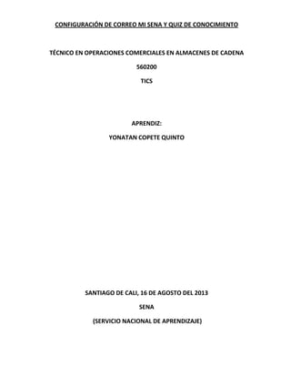 CONFIGURACIÓN DE CORREO MI SENA Y QUIZ DE CONOCIMIENTO
TÉCNICO EN OPERACIONES COMERCIALES EN ALMACENES DE CADENA
560200
TICS
APRENDIZ:
YONATAN COPETE QUINTO
SANTIAGO DE CALI, 16 DE AGOSTO DEL 2013
SENA
(SERVICIO NACIONAL DE APRENDIZAJE)
 