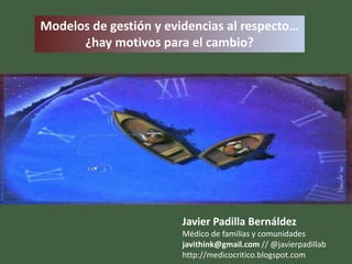 Modelos de gestión y evidencias al respecto…
      ¿hay motivos para el cambio?




                        Javier Padilla Bernáldez
                        Médico de familias y comunidades
                        javithink@gmail.com // @javierpadillab
                        http://medicocritico.blogspot.com
 