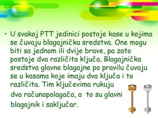 • U svakoj PTT jedinici postoje kase u kojima
  se čuvaju blagajnička sredstva. One mogu
  biti sa jednom ili dvije brave, pa zato
  postoje dva različita ključa. Blagajnička
  sredstva glavne blagajne po pravilu čuvaju
  se u kasama koje imaju dva ključa i to
  različita. Tim ključevima rukuju
  dva računopolagača, a to su glavni
  blagajnik i saključar.
 