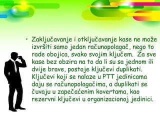 • Zaključavanje i otključavanje kase ne može
  izvršiti samo jedan računopolagač, nego to
  rade obojica, svako svojim ključem. Za sve
  kase bez obzira na to da li su sa jednom ili
  dvije brave, postoje ključevi duplikati.
  Ključevi koji se nalaze u PTT jedinicama
  daju se računopolagačima, a duplikati se
  čuvaju u zapečaćenim kovertama, kao
  rezervni ključevi u organizacionoj jedinici.
 