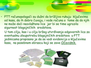 • PTT računopolagači su dužni da brižljivo rukuju ključevima
  od kasa, da ih dobro čuvaju, i vode računa o tome da do njih
  ne može doći neovlašteno lice jer bi se time ugrozila
  sigurnost blagajničkih sredstava.
  U tom cilju, kao i u cilju bržeg utvrđivanja odgovornih lica za
  eventualnu zloupotrebu blagajničkih sredstava u PTT
  jedinicama propisano je da se vodi evidencija o ključevima
  kasa, na posebnom obrascu koji se zove Očevidnik.
 