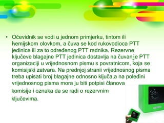 • Očevidnik se vodi u jednom primjerku, tintom ili
  hemijskom olovkom, a čuva se kod rukovodioca PTT
  jedinice ili za to određenog PTT radnika. Rezervne
  ključeve blagajne PTT jedinica dostavlja na čuvanje PTT
  organizaciji u vrijednosnom pismu s povratnicom, koja se
  komisijski zatvara. Na prednjoj stranii vrijednosnog pisma
  treba upisati broj blagajne odnosno ključa,a na poleđini
  vrijednosnog pisma mora ju biti potpisi članova
  komisije i oznaka da se radi o rezervnim
  ključevima.
 