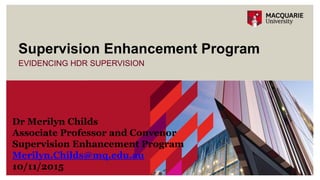 EVIDENCING HDR SUPERVISION
Supervision Enhancement Program
Dr Merilyn Childs
Associate Professor and Convenor
Supervision Enhancement Program
Merilyn.Childs@mq.edu.au
10/11/2015
 