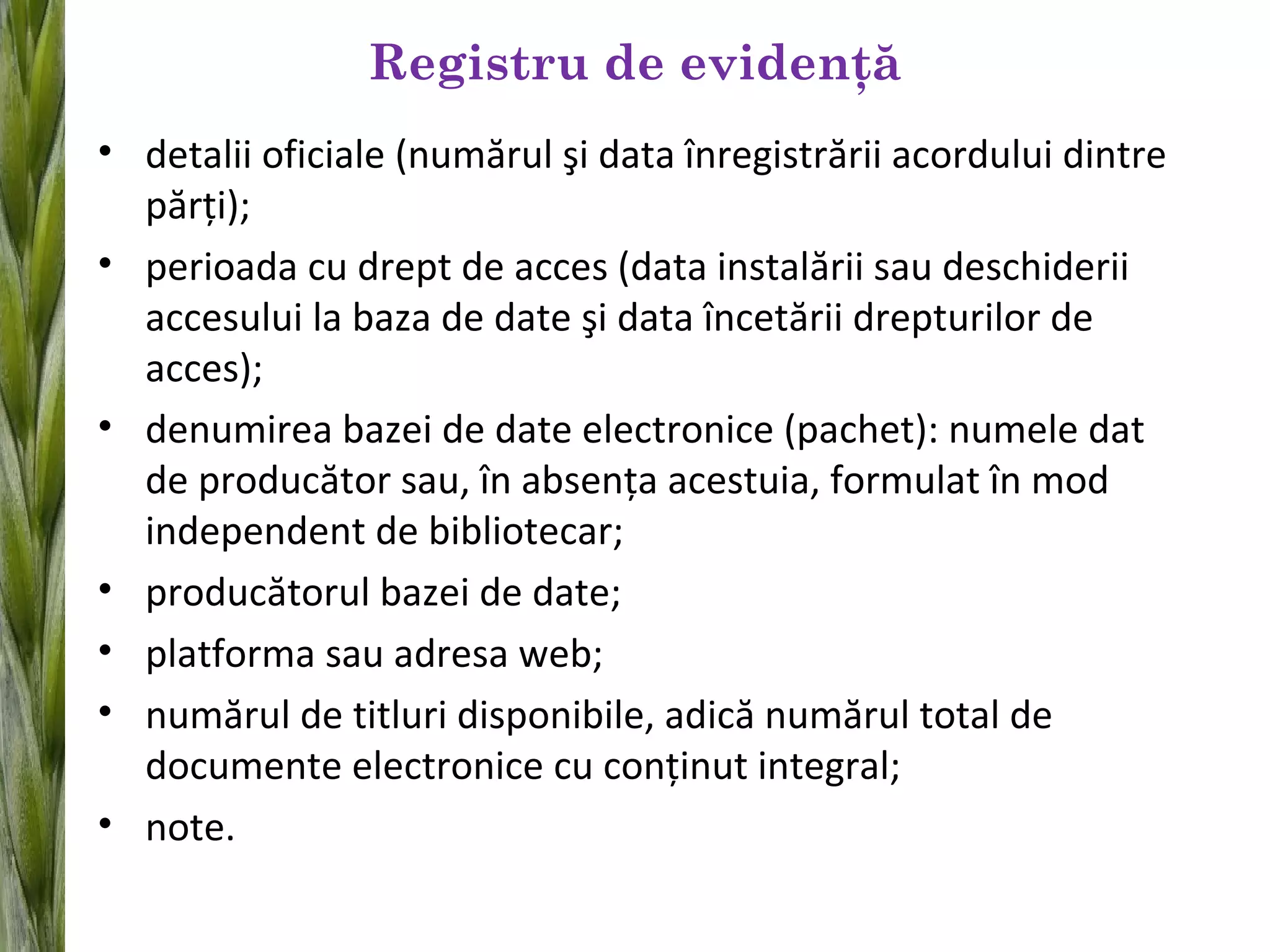 Registru de evidenţă
• detalii oficiale (numărul şi data înregistrării acordului dintre
părţi);
• perioada cu drept de acces (data instalării sau deschiderii
accesului la baza de date şi data încetării drepturilor de
acces);
• denumirea bazei de date electronice (pachet): numele dat
de producător sau, în absenţa acestuia, formulat în mod
independent de bibliotecar;
• producătorul bazei de date;
• platforma sau adresa web;
• numărul de titluri disponibile, adică numărul total de
documente electronice cu conţinut integral;
• note.
 