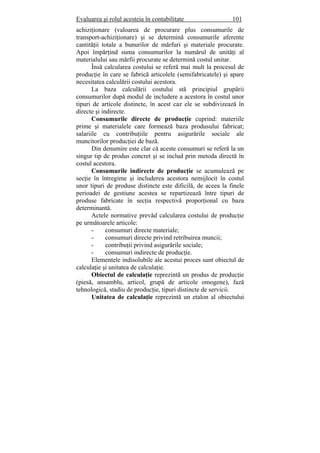 Evaluarea şi rolul acesteia în contabilitate 101
achiziţionare (valoarea de procurare plus consumurile de
transport-achiziţionare) şi se determină consumurile aferente
cantităţii totale a bunurilor de mărfuri şi materiale procurate.
Apoi împărţind suma consumurilor la numărul de unităţi al
materialului sau mărfii procurate se determină costul unitar.
Însă calcularea costului se referă mai mult la procesul de
producţie în care se fabrică articolele (semifabricatele) şi apare
necesitatea calculării costului acestora.
La baza calculării costului stă principiul grupării
consumurilor după modul de includere a acestora în costul unor
tipuri de articole distincte, în acest caz ele se subdivizează în
directe şi indirecte.
Consumurile directe de producţie cuprind: materiile
prime şi materialele care formează baza produsului fabricat;
salariile cu contribuţiile pentru asigurările sociale ale
muncitorilor producţiei de bază.
Din denumire este clar că aceste consumuri se referă la un
singur tip de produs concret şi se includ prin metoda directă în
costul acestora.
Consumurile indirecte de producţie se acumulează pe
secţie în întregime şi includerea acestora nemijlocit în costul
unor tipuri de produse distincte este dificilă, de aceea la finele
perioadei de gestiune acestea se repartizează între tipuri de
produse fabricate în secţia respectivă proporţional cu baza
determinantă.
Actele normative prevăd calcularea costului de producţie
pe următoarele articole:
- consumuri directe materiale;
- consumuri directe privind retribuirea muncii;
- contribuţii privind asigurările sociale;
- consumuri indirecte de producţie.
Elementele indisolubile ale acestui proces sunt obiectul de
calculaţie şi unitatea de calculaţie.
Obiectul de calculaţie reprezintă un produs de producţie
(piesă, ansamblu, articol, grupă de articole omogene), fază
tehnologică, stadiu de producţie, tipuri distincte de servicii.
Unitatea de calculaţie reprezintă un etalon al obiectului
 