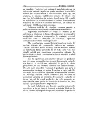 102 Evidenţa contabilă
de calculaţie. Foarte frecvent unitatea de calculaţie coincide cu
unitatea de măsură a tipului de produs menţionat în condiţiile
tehnice. însă în unele ramuri o atare coincidenţă poate lipsi. De
exemplu, în industria încălţămintei unitatea de măsură este
perechea de încălţăminte, iar unitatea de calculaţie -100 perechi
de încălţăminte; în industria de conserve unitatea de măsură sunt
borcanele de conserve de anumite dimensiuni, iar unitatea de
calculaţie – 1000 borcane convenţionale.
Aplicarea unităţilor de calculaţie comasate permite a
reduce volumul activităţii analitice la întocmirea calculaţiilor.
Raportarea consumurilor pe obiecte de evidenţă şi de
calculaţie se efectuează în baza evidenţei primare şi organizării
contabilităţii analitice a consumurilor de producţie. în cazul
codificării clare a obiectelor de calculaţie, raportarea
consumurilor directe nu creează probleme.
Mai complicat este procesul de repartizare între tipurile de
produse distincte ale consumurilor indirecte de producţie.
Totodată contabilul trebuie să aleagă cea mai raţională metodă
de repartizare pentru condiţiile de producţie date. Cea mai
simplă metodă este repartizarea consumurilor indirecte de
producţie proporţional cu consumurile directe materiale, privind
retribuirea muncii.
Însă la repartizarea consumurilor indirecte de producţie
este necesar de remarcat încă un moment. Consumurile variabile
reacţionează la modificarea volumului de producţie direct
proporţional, iar cele constante rămân în acest caz neschimbate.
Deci, în cazul micşorării volumului de producţie, cota-parte a
consumurilor constante pe unitate de produs se majorează. De
aceea una din condiţiile de repartizare a consumurilor indirecte
de producţie conform actelor normative este divizarea în
consumuri variabile şi constante. Consumurile variabile se
includ integral în costul producţiei, iar cele constante se
raportează la costul producţiei în funcţie de însuşirea de către
secţie a capacităţii normative de producţie.
În cazul îndeplinirii sau depăşirii acesteia consumurile
specificate se includ integral în costul articolelor fabricate de
secţie. In cazul neîndeplinirii capacităţii normative de producţie
 