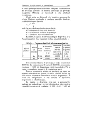 Evaluarea şi rolul acesteia în contabilitate 103
în costul producţiei se include numai cota-parte a consumurilor
de producţie constante în limitele capacităţii de producţie
îndeplinite. Diferenţa se raportează la alte cheltuieli
operaţionale.
Costul unitar se determină prin împărţirea consumurilor
privind fabricarea produselor la cantitatea articolelor fabricate,
exprimându-se prin formula:
K
CiCd
Cu
+
=
unde Cu reprezintă costul unitar de producţie;
Cd ~ consumurile directe de producţie;
Ci— consumurile indirecte de producţie;
K — cantitatea produselor fabricate.
Exemplu. Secţia nr. 1 fabrică două tipuri de produse (P şt
7), datele acestora fiind prezentate pe luna ianuarie în tabelul 1.
Tabelul 1. Consumuri privind fabricarea produselor
Tip de
produse
Unitatea
de
măsura
Canti
tatea
Consumuri
directe
materiale
în lei
Consumuri
directe
privind
retribuirea
muncii în lei
Contribu
ţii pentru
asigurări
sociale
în lei
P kg 2 800 43 000 30 000 9 100
T m 4 200 76 000 50 000 15 000
Consumurile indirecte de producţie pe secţie au constituit
48000 lei, din care consumurile variabile 30000 lei, consumurile
constante – 18000 lei. Capacitatea efectivă constituie 69% în
raport cu capacitatea normativă de producţie pe secţie.
Întrucât consumurile directe de producţie pe tipuri de
produse sunt cunoscute, pentru calcularea costului fiecărui tip
este necesar a repartiza consumurile indirecte de producţie. În
acest caz întreprinderea a ales metoda de repartizare
proporţional cu salariile directe.
La început se determină cota-parte a consumurilor
indirecte de producţie care revine îndeplinirii de către secţie a
capacităţii normative de producţie: 18 000 x 0,69=12 400 lei.
 