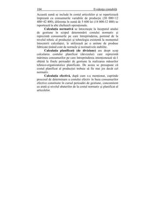 104 Evidenţa contabilă
Această sumă se include în costul articolelor şi se repartizează
împreună cu consumurile variabile de producţie (30 000+12
400=42 400), diferenţa în sumă de 5 600 lei (18 000-12 400) se
raportează la alte cheltuieli operaţionale.
Calculaţia normativă se întocmeşte la începutul anului
de gestiune în scopul determinării costului normativ şi
reprezintă consumurile pe care întreprinderea, pornind de la
nivelul tehnic al producţiei şi tehnologia existentă la momentul
întocmirii calculaţiei, le utilizează pe o unitate de produse
fabricate ţinând cont de normele şi normativele stabilite.
Calculaţia planificată (de diviziune) are drept scop
calcularea costului planificat (devizului) care reprezintă
mărimea consumurilor pe care întreprinderea intenţionează să-1
obţină la finele perioadei de gestiune la realizarea măsurilor
tehnico-organizatorice planificate. De aceea se presupune că
costul planificat al producţiei trebuie să fie mai jos decât cel
normativ.
Calculaţia efectivă, după cum s-a menţionat, cuprinde
procesul de determinare a costului efectiv în baza consumurilor
efective constituite în cursul perioadei de gestiune, concomitent
ea arată şi nivelul abaterilor de la costul normativ şi planificat al
articolelor.
 